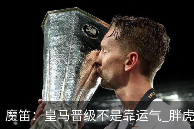 魔笛：皇马晋级不是靠运气 胖虎复出很关键